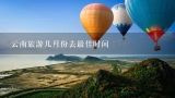云南旅游几月份去最佳时间,几月份去云南旅游比较好？