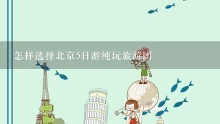 怎样选择北京5日游纯玩旅游团
